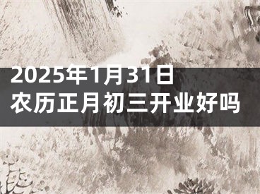 2025年1月31日农历正月初三开业好吗