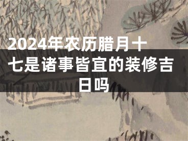 2024年农历腊月十七是诸事皆宜的装修吉日吗