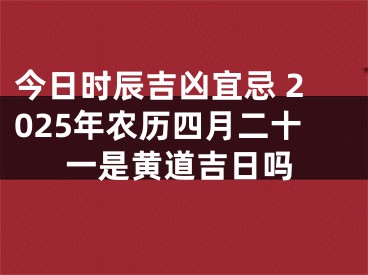 今日时辰吉凶宜忌 2025年农历四月二十一是黄道吉日吗