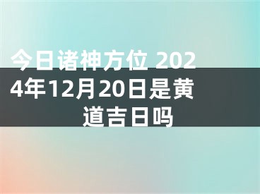 今日诸神方位 2024年12月20日是黄道吉日吗