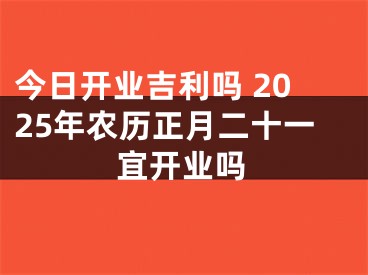 今日开业吉利吗 2025年农历正月二十一宜开业吗