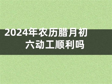 2024年农历腊月初六动工顺利吗