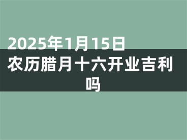2025年1月15日农历腊月十六开业吉利吗
