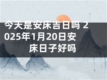 今天是安床吉日吗 2025年1月20日安床日子好吗