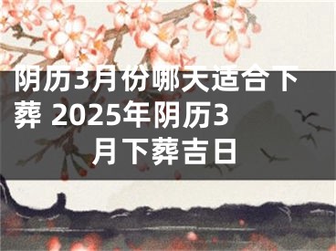 阴历3月份哪天适合下葬 2025年阴历3月下葬吉日