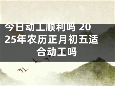 今日动工顺利吗 2025年农历正月初五适合动工吗