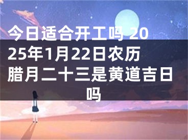 今日适合开工吗 2025年1月22日农历腊月二十三是黄道吉日吗