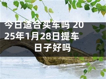 今日适合买车吗 2025年1月28日提车日子好吗