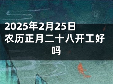 2025年2月25日农历正月二十八开工好吗