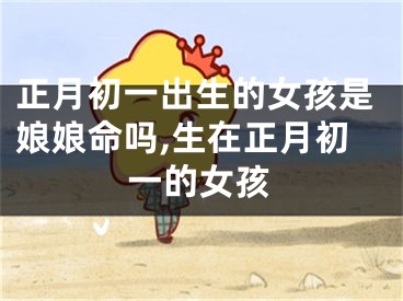正月初一出生的女孩是娘娘命吗,生在正月初一的女孩