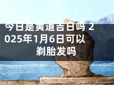 今日是黄道吉日吗 2025年1月6日可以剃胎发吗