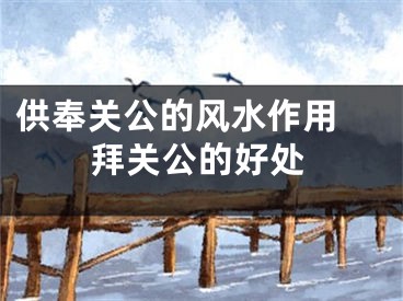 供奉关公的风水作用 拜关公的好处