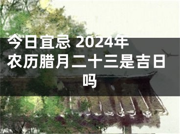 今日宜忌 2024年农历腊月二十三是吉日吗