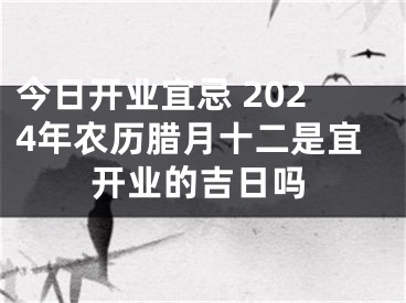 今日开业宜忌 2024年农历腊月十二是宜开业的吉日吗