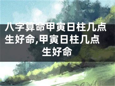 八字算命甲寅日柱几点生好命,甲寅日柱几点生好命