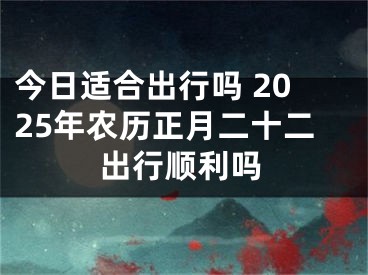 今日适合出行吗 2025年农历正月二十二出行顺利吗