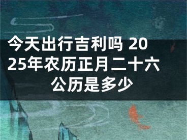 今天出行吉利吗 2025年农历正月二十六公历是多少
