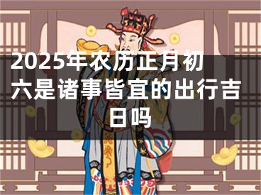 2025年农历正月初六是诸事皆宜的出行吉日吗