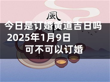 今日是订婚黄道吉日吗 2025年1月9日可不可以订婚
