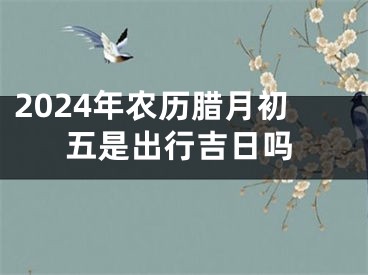2024年农历腊月初五是出行吉日吗