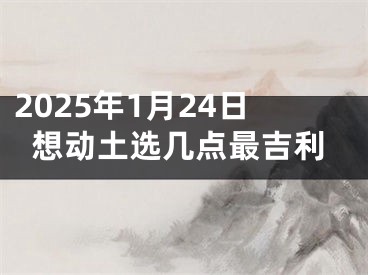 2025年1月24日想动土选几点最吉利