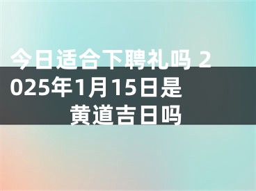 今日适合下聘礼吗 2025年1月15日是黄道吉日吗