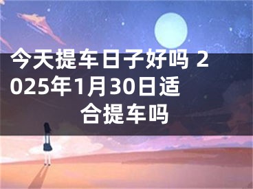 今天提车日子好吗 2025年1月30日适合提车吗