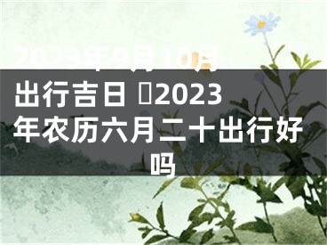 2023年9月10月出行吉日 ​2023年农历六月二十出行好吗