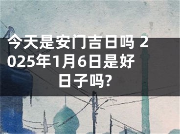 今天是安门吉日吗 2025年1月6日是好日子吗?