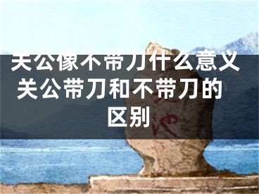 关公像不带刀什么意义 关公带刀和不带刀的区别