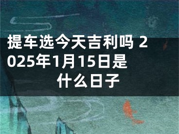 提车选今天吉利吗 2025年1月15日是什么日子