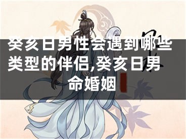 癸亥日男性会遇到哪些类型的伴侣,癸亥日男命婚姻