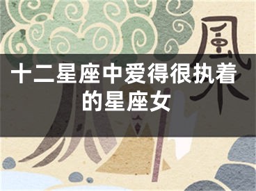 十二星座中爱得很执着的星座女
