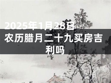 2025年1月28日农历腊月二十九买房吉利吗