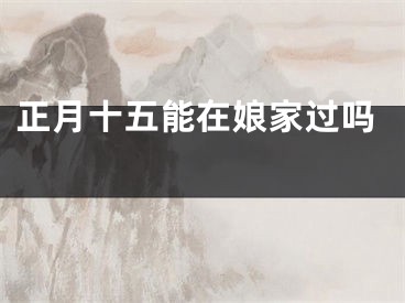 正月十五能在娘家过吗 