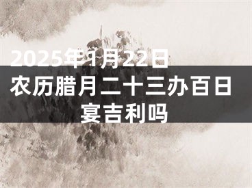 2025年1月22日农历腊月二十三办百日宴吉利吗
