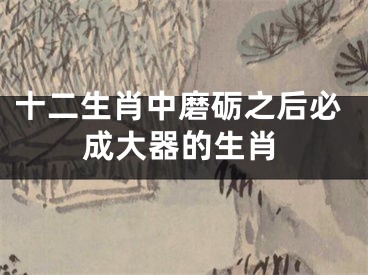 十二生肖中磨砺之后必成大器的生肖
