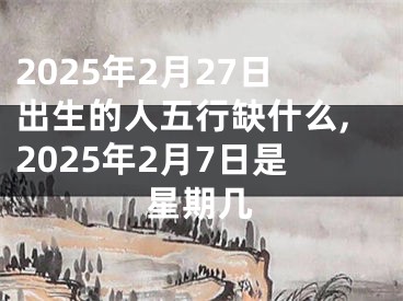 2025年2月27日出生的人五行缺什么,2025年2月7日是星期几