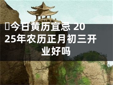 ​今日黄历宜忌 2025年农历正月初三开业好吗