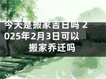 今天是搬家吉日吗 2025年2月3日可以搬家乔迁吗