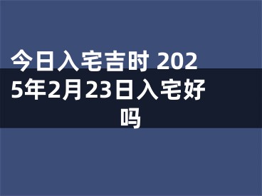 今日入宅吉时 2025年2月23日入宅好吗