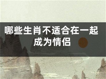 哪些生肖不适合在一起成为情侣