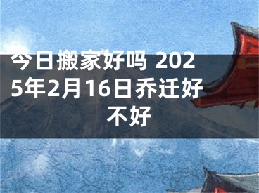 今日搬家好吗 2025年2月16日乔迁好不好