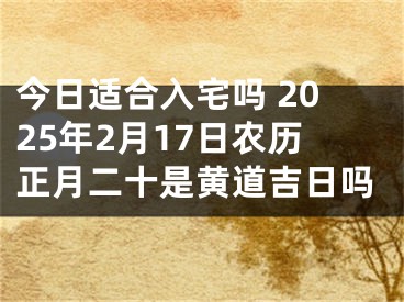 今日适合入宅吗 2025年2月17日农历正月二十是黄道吉日吗