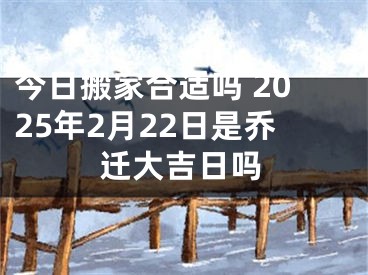 今日搬家合适吗 2025年2月22日是乔迁大吉日吗