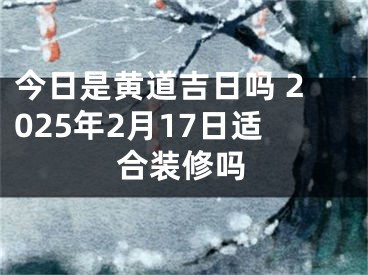 今日是黄道吉日吗 2025年2月17日适合装修吗