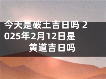 今天是破土吉日吗 2025年2月12日是黄道吉日吗
