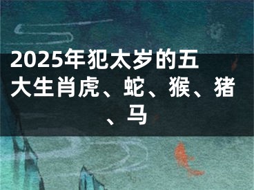 2025年犯太岁的五大生肖虎、蛇、猴、猪、马