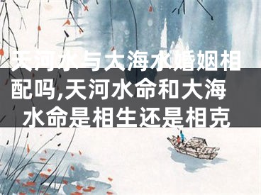 天河水与大海水婚姻相配吗,天河水命和大海水命是相生还是相克