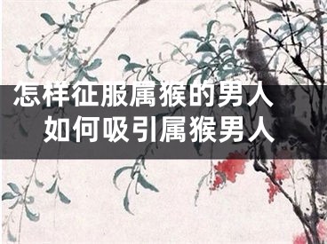 怎样征服属猴的男人 如何吸引属猴男人